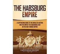 The Habsburg Empire: A Captivating Guide to the House of Austria and the Impact the Habsburgs Had on the Holy Roman Empire