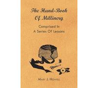 The Hand-Book Of Millinery - Comprised In A Series Of Lessons For The Formation Of Bonnets, Capotes, Turbans, Caps, Bows, Etc - To Which Is Appended A ... Of Colours - Also An Essay On Corset Making