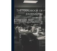 The Handbook of Journalism; All About Newspaper Work.--Facts and Information of Vital Moment to the Journalist and to All Who Would Enter This Calling