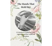 The Hands That Held Her: A Caregivers Guide to Grace, Logistics, and the Legacy of Devotion