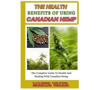 THE HEALTH BENEFITS OF USING CANADIAN HEMP: The Complete Guide To Health And Healing With Canadian Hemp