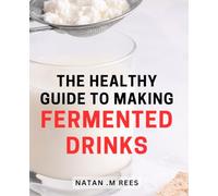 The Healthy Guide To Making Fermented Drinks: Discover the Secrets Behind Creating Delicious and Nourishing Homemade Fermented Beverages for Health-Conscious Individuals