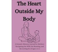 The Heart Outside My Body: A Somatic Memory Journal for Mothers Navigating the Wild, the Running, and the Letting Go of Ages 1 to 3