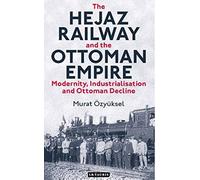 The Hejaz Railway and the Ottoman Empire: Modernity, Industrialisation and Ottoman Decline (Library of Ottoman Studies)
