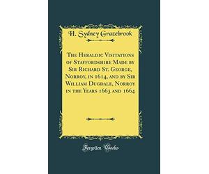 The Heraldic Visitations of Staffordshire Made by Sir Richard St. George, Norroy, in 1614, and by Sir William Dugdale, Norroy in the Years 1663 and 1664 (Classic Reprint)