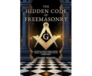 The Hidden Code of Freemasonry: Unlocking Ancient Symbols, Esoteric Secrets, and Timeless Wisdom for the Modern Seeker