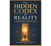 The Hidden Codex of Reality: The Secret Blueprint for Seeing Beyond Illusion and Unlocking Your Greatest Potential
