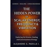 THE HIDDEN POWER OF SCALAR ENERGY, FREQUENCY AND VIBRATION: Exploring the Science, Healing and Consciousness of Energy