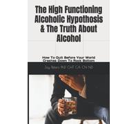 The High Functioning Alcoholic Hypothesis & The Truth About Alcohol: How To Quit Before Your World Crashes Down To Rock Bottom