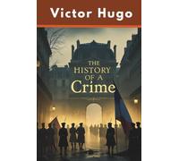 The History of a Crime: An Essay by Victor Hugo on the Takeover of France by Louis Napoleon Bonapart (Annotated)