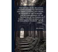 The History of All Religions, Comprehending the Different Doctrines, Customs, and Order of Worship in the Churches ... the Accomplishment of the ... of Idolatrous Worship ... Being a Brief...