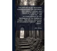 The History of All Religions, Comprehending the Different Doctrines, Customs, and Order of Worship in the Churches ... the Accomplishment of the ... of Idolatrous Worship ... Being a Brief...