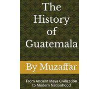 The History of Guatemala: From Ancient Maya Civilization to Modern Nationhood (history books)