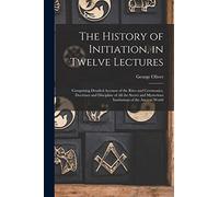 The History of Initiation, in Twelve Lectures: Comprising Detailed Account of the Rites and Ceremonies, Doctrines and Discipline of all the Secret and Mysterious Institutions of the Ancient World