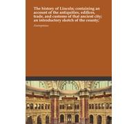 The history of Lincoln; containing an account of the antiquities, edifices, trade, and customs of that ancient city; an introductory sketch of the county;