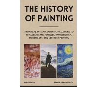 The History of Painting: From Cave Art and Ancient Civilizations to Renaissance Masterpieces, Impressionism, Modern Art, and Abstract Painting