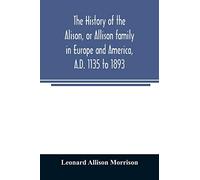 The history of the Alison, or Allison family in Europe and America, A.D. 1135 to 1893; giving an account of the family in Scotland, England, Ireland, Australia, Canada, and the United States