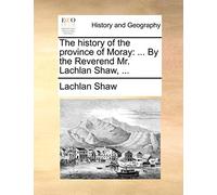 The History of the Province of Moray: ... by the Reverend Mr. Lachlan Shaw, ...