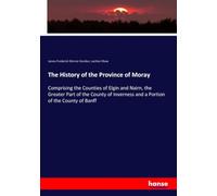 The History of the Province of Moray: Comprising the Counties of Elgin and Nairn, the Greater Part of the County of Inverness and a Portion of the County of Banff