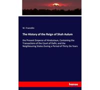 The History of the Reign of Shah Aulum: the Present Emperor of Hindostaun, Containing the Transactions of the Court of Delhi, and the Neighbouring States During a Period of Thirty Six Years