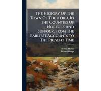 The History Of The Town Of Thetford, In The Counties Of Norfolk And Suffolk, From The Earliest Accounts To The Present Time