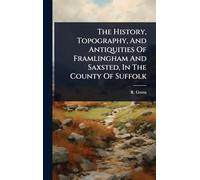 The History, Topography, And Antiquities Of Framlingham And Saxsted, In The County Of Suffolk