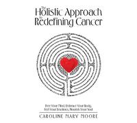The Holistic Approach to Redefining Cancer: Free Your Mind, Embrace Your Body, Feel Your Emotions, Nourish Your Soul