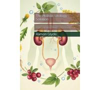 The Holistic Urology Solution: Natural Remedies for Kidney Stones, Recurrent UTIs, and Prostate Health Without Antibiotics or Secret Pharmaceuticals