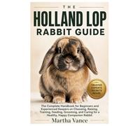 THE HOLLAND LOP RABBIT GUIDE: The Complete Handbook for Beginners And Experienced Keepers on Choosing, Raising, Training, Feeding, Grooming, And Caring for A Healthy, Happy Companion Rabbit