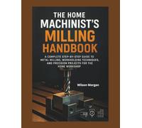 The Home Machinist’s Milling Handbok: A Complete Step-by-Step Guide to Metal Milling, Workholding Techniques, and Precision Projects for the Home Workshop