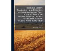 The Horse Shoer's Companion and Guide for the Management and Cure of Horses' Feet, With Instructions on Diseases of the Feet, Ways of Holding While Being Shod ..
