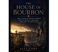 The House of Bourbon: How a Medieval French Lordship Rose to Absolute Monarchy, Then Fell to Revolution