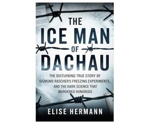 THE ICE MAN OF DACHAU: The Disturbing True Story of Sigmund Rascher’s Freezing Experiments, and the Dark Science That Murdered Hundreds