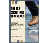 THE ICE SKATING TECHNIQUES: A Beginner-to-Intermediate Handbook to Ice Skating: Edges, Spins, Jumps, Off-Ice Training, Weekly Practice Plans & Skate Maintenance