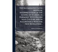 The Illuminated Faith; Mystical Interpretation of the Gospel of St. John, in Harmony With Higher Soul Culture and in Accordance With the New Revelation ..