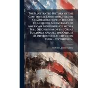 The Illustrated History of the Centennial Exhibition, Held in Commemoration of the One Hundredth Anniversary of American Independence With a Full ... on Exhibition in Them ... to Which Is...