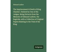 The Imprisonment & Death of King Charles I. Related by One of His Judges. Being Extracts from the Memoirs of Edmund Ludlow, the Regicide, with a ... Papers Relating to the Trial of the King