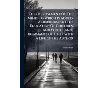 The Improvement Of The Mind. To Which Is Added, A Discourse On The Education Of Children And Youth [and] (remnants Of Time). With A Life Of The Author