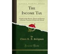 The Income Tax: A Study of the History, Theory and Practice of Income Taxation at Home and Abroad (Classic Reprint)