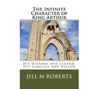 The Infinite Character of King Arthur: His History and Legend, His Camelot and Avalon