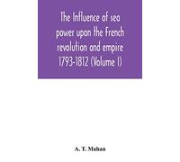 The Influence of Sea Power upon the French Revolution and Empire: 1793-1812 (Volume I)
