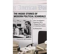 The Inside Stories of Modern Political Scandals: How Investigative Reporters Have Changed the Course of American History