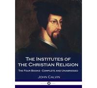 The Institutes Of The Christian Religion: The Four Books - Complete and Unabridged