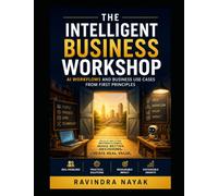 The Intelligent Business Workshop: AI Workflows and Business Use Cases from First Principles (The Little Workshop That Learned A First-Principles ... Simple Machines to Intelligent Businesses)