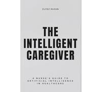The Intelligent Caregiver: A Nurse’s Guide to Artificial Intelligence in Healthcare - Master Predictive Analytics, Reduce Burnout, and Restore the Human Touch at the Bedside