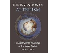 The Invention of Altruism: Making Moral Meanings in Victorian Britain (British Academy Postdoctoral Fellowship Monographs)