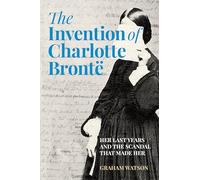 The Invention of Charlotte Brontë: Her Last Years and the Scandal That Made Her
