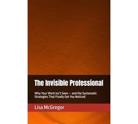 The Invisible Professional: Why Your Work Isn’t Seen - and the Systematic Strategies That Finally Get You Noticed