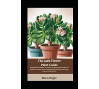 The Jade Flower Plant Guide: A Complete Handbook on Growing, Propagating Strategies for Healthy Crassula Ovata, and Maintaining Healthy Jade Plants Indoors and Outdoors