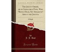 The Jesuit Order, or an Infallible Pope, Who Being Dead, Yet Speaketh about the Jesuits: A Reply (Classic Reprint)